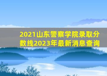 2021山东警察学院录取分数线2023年最新消息查询
