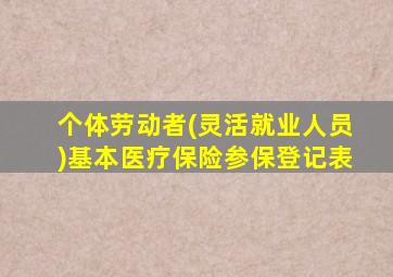 个体劳动者(灵活就业人员)基本医疗保险参保登记表