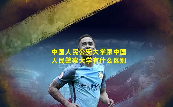 中国人民公安大学跟中国人民警察大学有什么区别