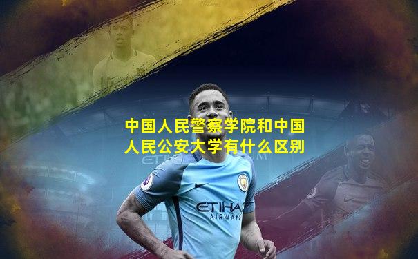 中国人民警察学院和中国人民公安大学有什么区别