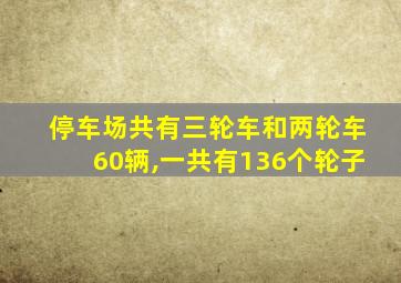 停车场共有三轮车和两轮车60辆,一共有136个轮子