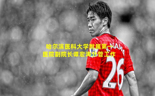 哈尔滨医科大学附属第一医院副院长谭宏涛分管工作
