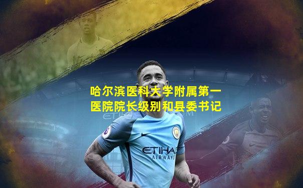 哈尔滨医科大学附属第一医院院长级别和县委书记