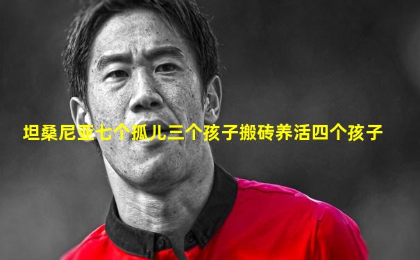 坦桑尼亚七个孤儿三个孩子搬砖养活四个孩子