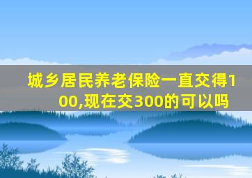 城乡居民养老保险一直交得100,现在交300的可以吗