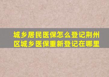 城乡居民医保怎么登记荆州区城乡医保重新登记在哪里
