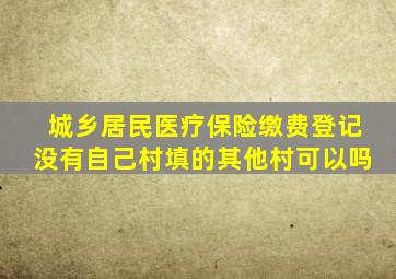 城乡居民医疗保险缴费登记没有自己村填的其他村可以吗
