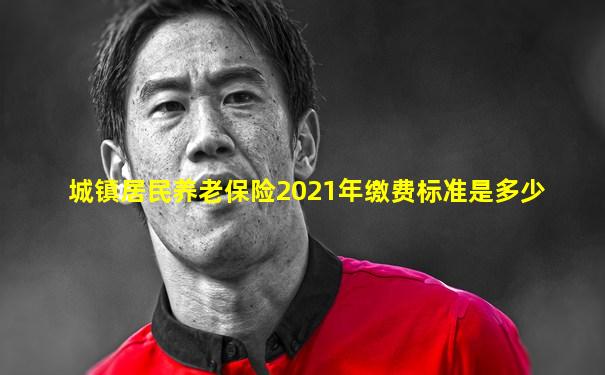 城镇居民养老保险2021年缴费标准是多少