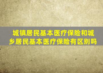 城镇居民基本医疗保险和城乡居民基本医疗保险有区别吗