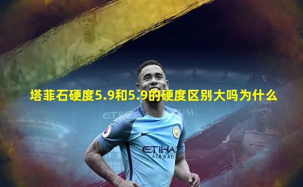 塔菲石硬度5.9和5.9的硬度区别大吗为什么