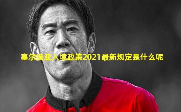 塞尔维亚入境政策2021最新规定是什么呢
