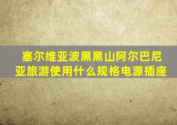 塞尔维亚波黑黑山阿尔巴尼亚旅游使用什么规格电源插座