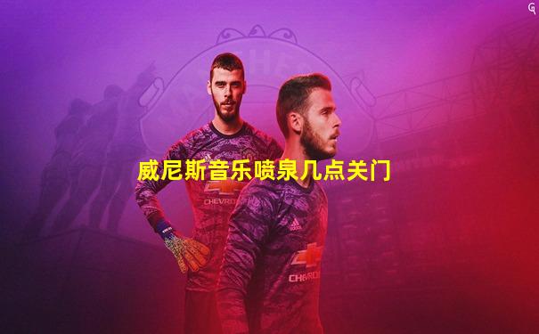 威尼斯音乐喷泉几点关门