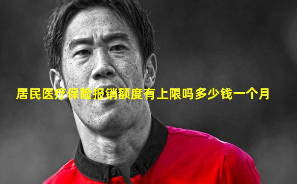 居民医疗保险报销额度有上限吗多少钱一个月