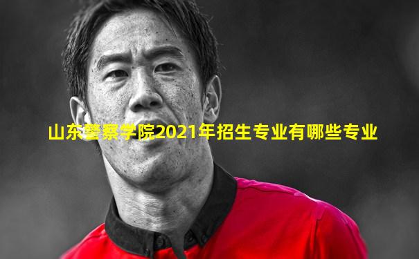 山东警察学院2021年招生专业有哪些专业