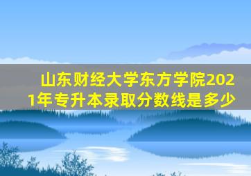 山东财经大学东方学院2021年专升本录取分数线是多少
