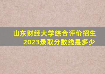 山东财经大学综合评价招生2023录取分数线是多少