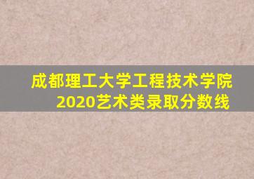 成都理工大学工程技术学院2020艺术类录取分数线
