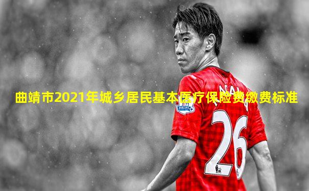 曲靖市2021年城乡居民基本医疗保险费缴费标准