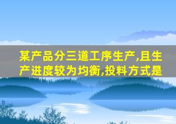某产品分三道工序生产,且生产进度较为均衡,投料方式是