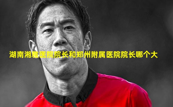 湖南湘雅医院院长和郑州附属医院院长哪个大