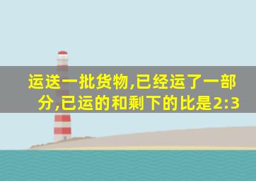 运送一批货物,已经运了一部分,已运的和剩下的比是2:3